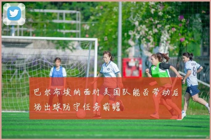 巴尔布埃纳面对美国队能否带动后场出球防守任务前瞻