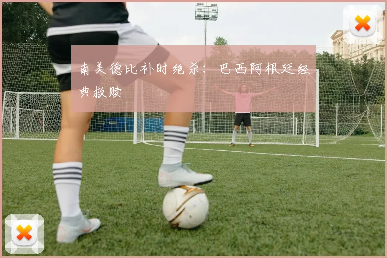 南美德比补时绝杀：巴西阿根廷经典救赎