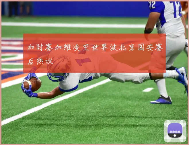 加时赛加维凌空世界波北京国安赛后热议