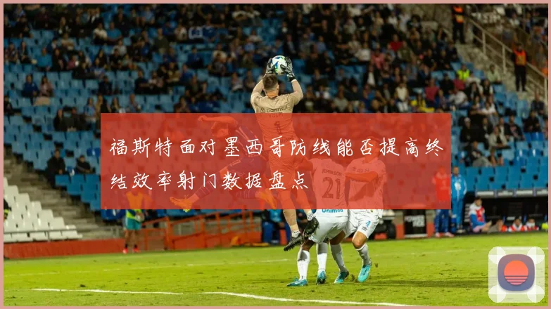 福斯特面对墨西哥防线能否提高终结效率射门数据盘点