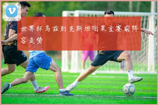 世界杯乌兹别克斯坦刚果金赛前阵容走势