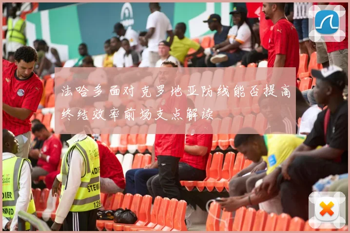 法哈多面对克罗地亚防线能否提高终结效率前场支点解读