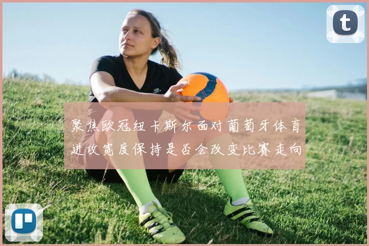 聚焦欧冠纽卡斯尔面对葡萄牙体育进攻宽度保持是否会改变比赛走向