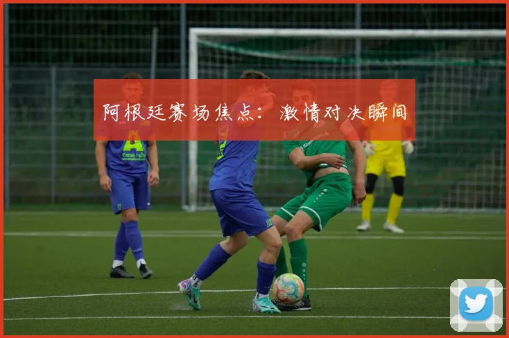 阿根廷赛场焦点：激情对决瞬间
