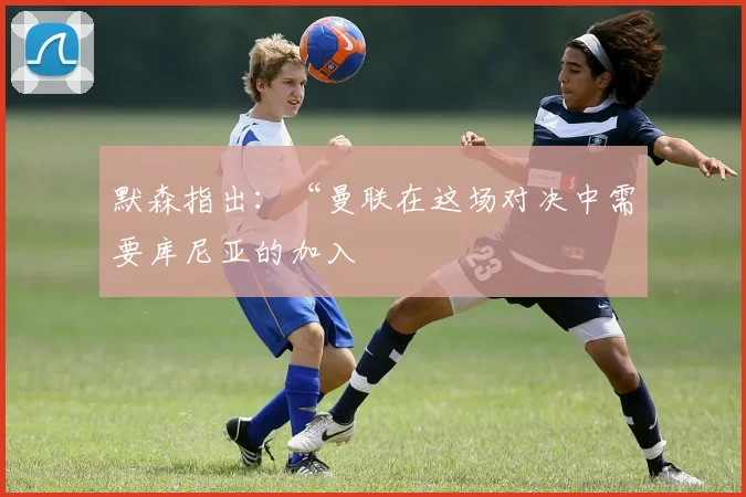 默森指出：“曼联在这场对决中需要库尼亚的加入