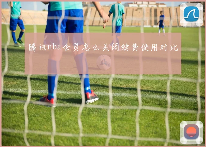 腾讯nba会员怎么关闭续费使用对比