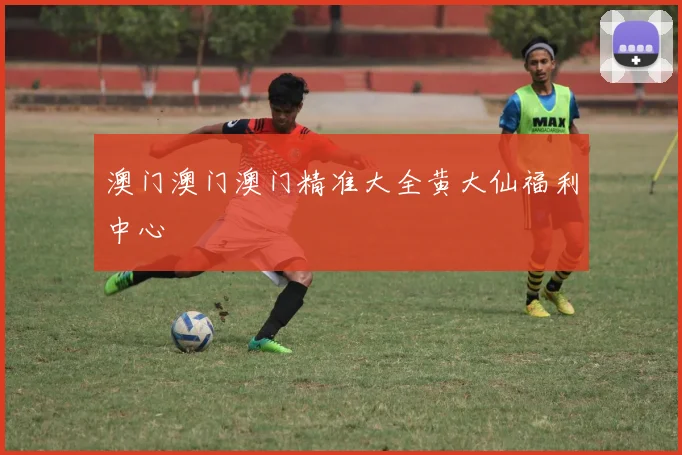 澳门澳门澳门精准大全黄大仙福利中心