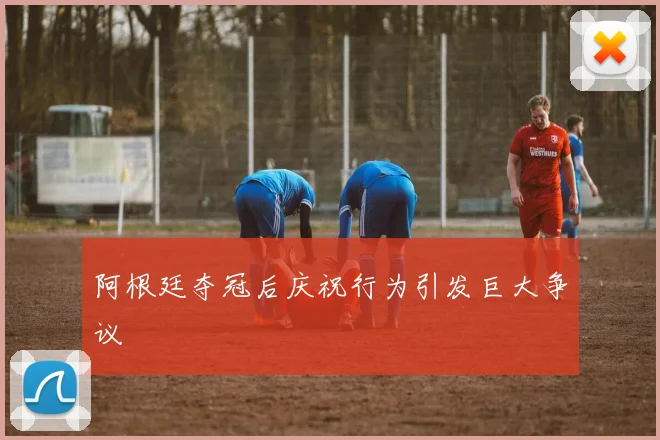 阿根廷夺冠后庆祝行为引发巨大争议