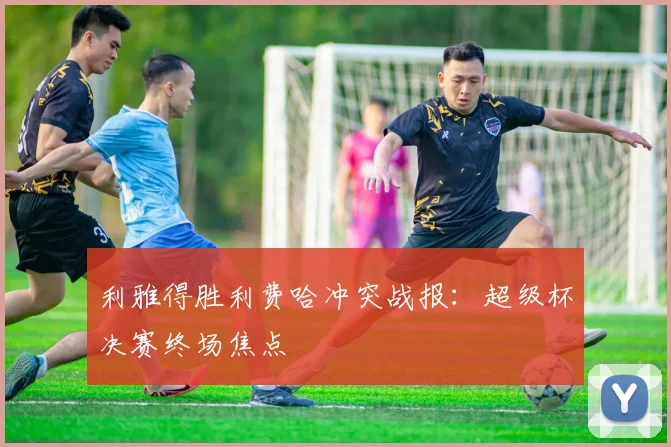 利雅得胜利费哈冲突战报：超级杯决赛终场焦点