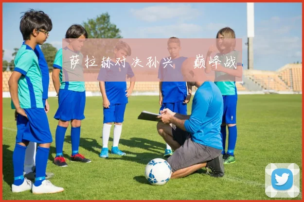 萨拉赫对决孙兴慜巅峰战