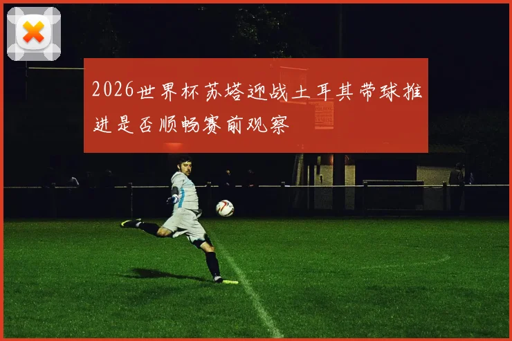 2026世界杯苏塔迎战土耳其带球推进是否顺畅赛前观察
