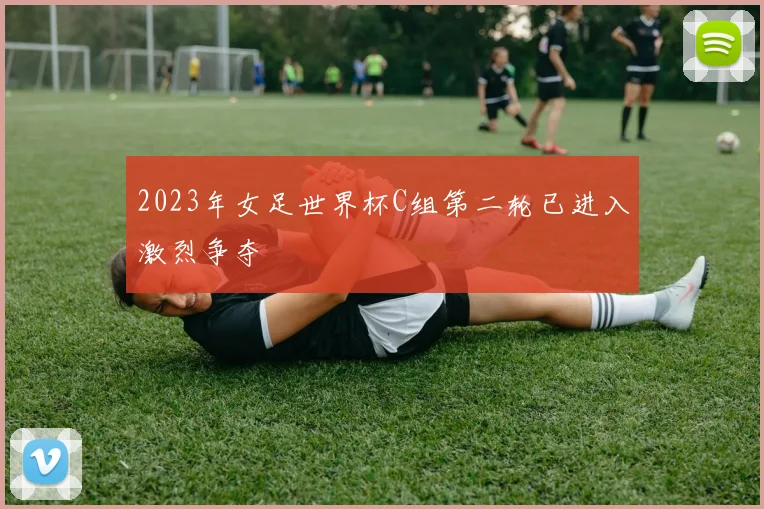 2023年女足世界杯C组第二轮已进入激烈争夺