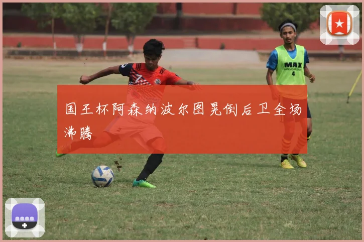国王杯阿森纳波尔图晃倒后卫全场沸腾