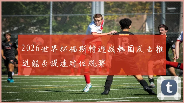 2026世界杯福斯特迎战韩国反击推进能否提速对位观察