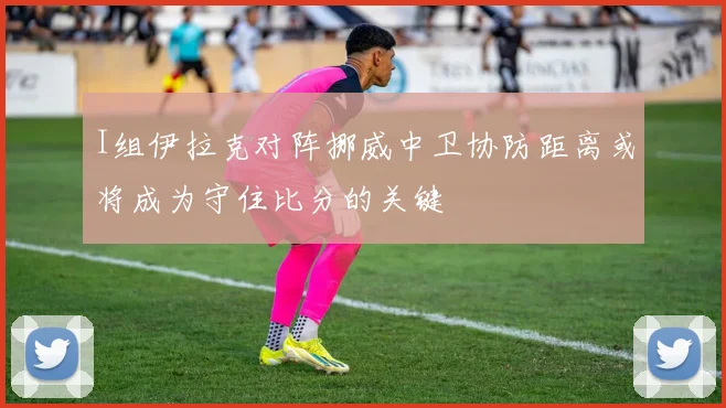 I组伊拉克对阵挪威中卫协防距离或将成为守住比分的关键