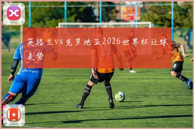 英格兰vs克罗地亚2026世界杯让球走势