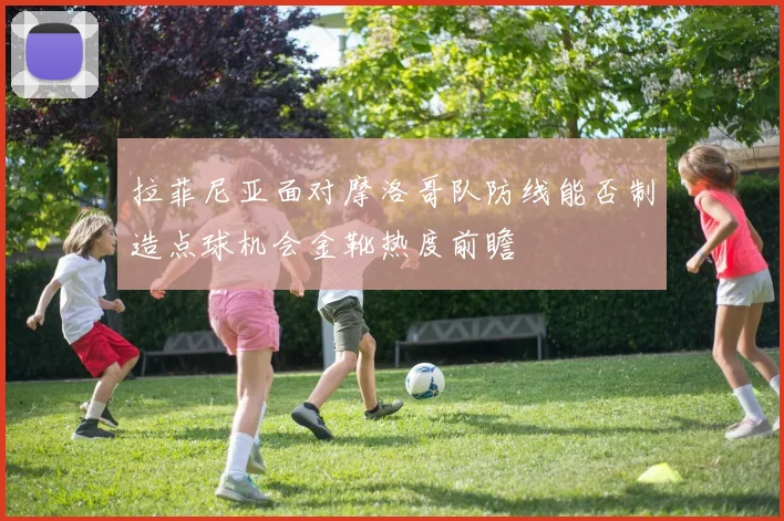 拉菲尼亚面对摩洛哥队防线能否制造点球机会金靴热度前瞻