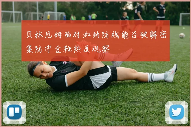 贝林厄姆面对加纳防线能否破解密集防守金靴热度观察