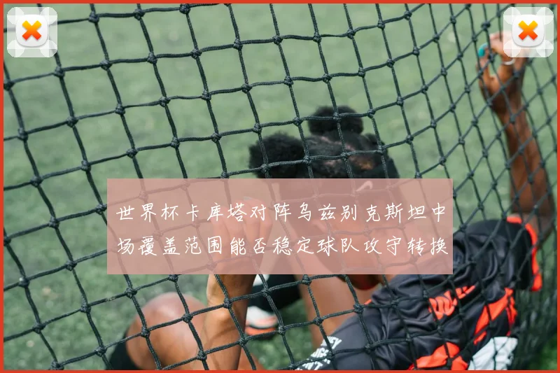 世界杯卡库塔对阵乌兹别克斯坦中场覆盖范围能否稳定球队攻守转换