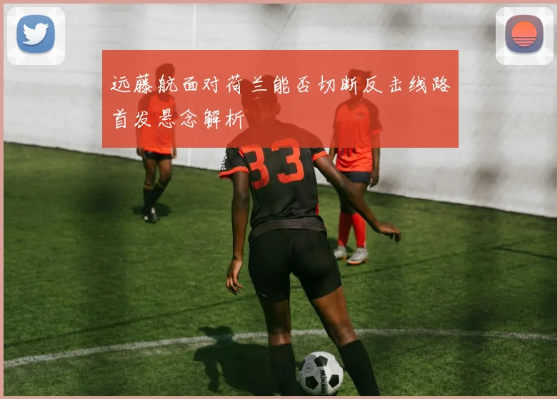 远藤航面对荷兰能否切断反击线路首发悬念解析
