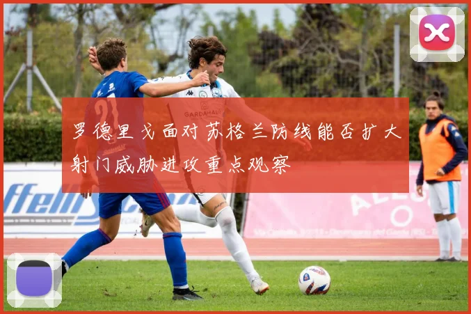 罗德里戈面对苏格兰防线能否扩大射门威胁进攻重点观察