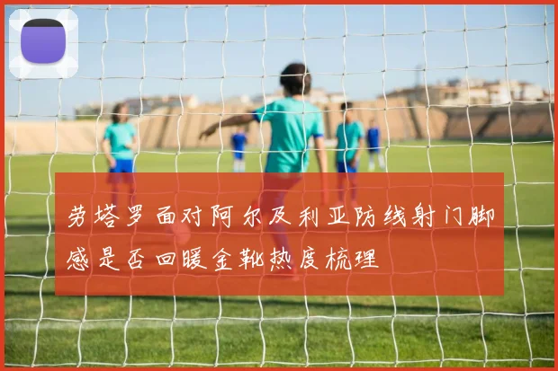 劳塔罗面对阿尔及利亚防线射门脚感是否回暖金靴热度梳理