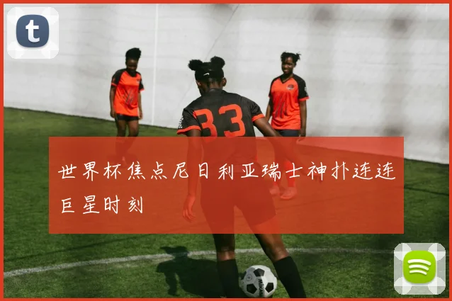 世界杯焦点尼日利亚瑞士神扑连连巨星时刻