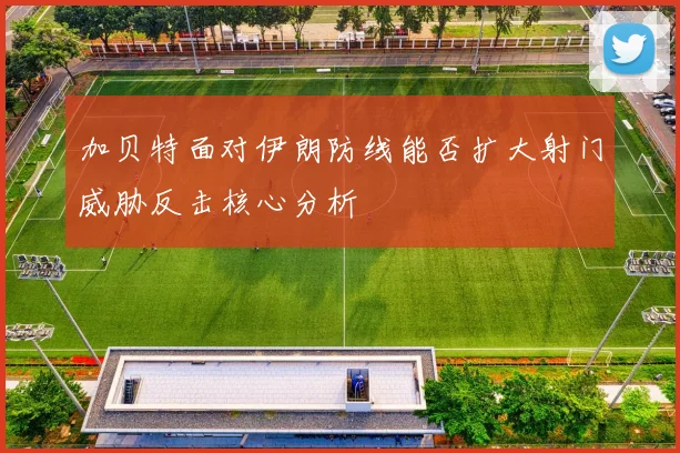 加贝特面对伊朗防线能否扩大射门威胁反击核心分析