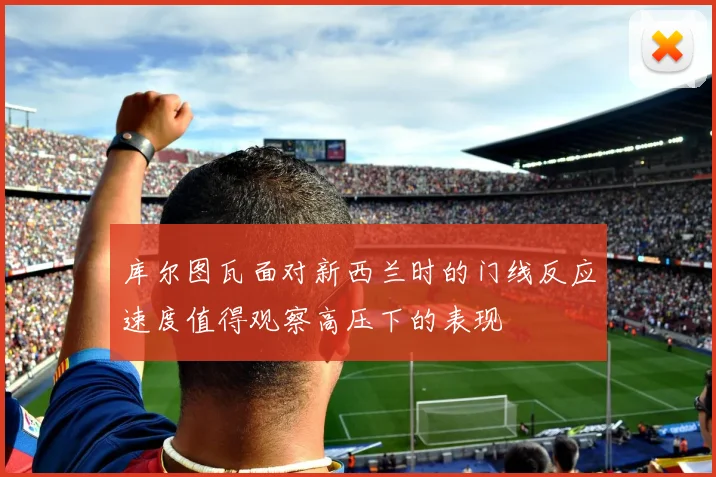 库尔图瓦面对新西兰时的门线反应速度值得观察高压下的表现