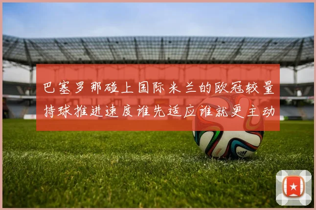 巴塞罗那碰上国际米兰的欧冠较量持球推进速度谁先适应谁就更主动