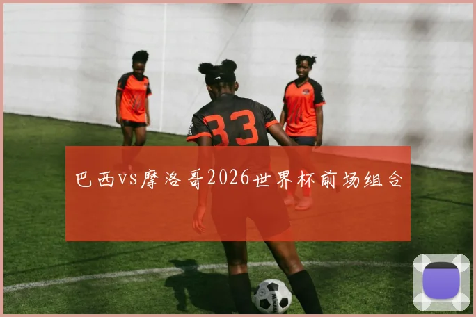 巴西vs摩洛哥2026世界杯前场组合