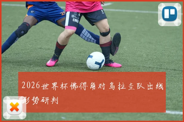 2026世界杯佛得角对乌拉圭队出线形势研判