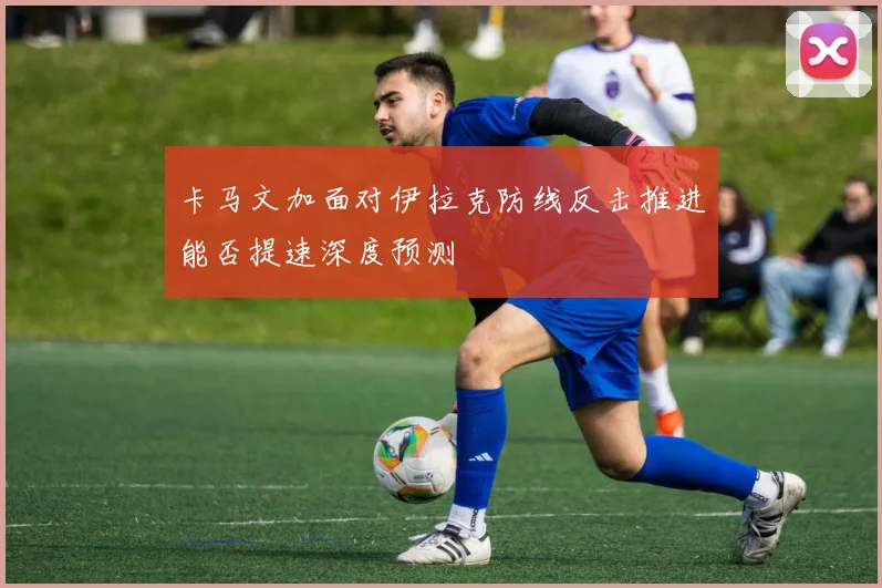 卡马文加面对伊拉克防线反击推进能否提速深度预测