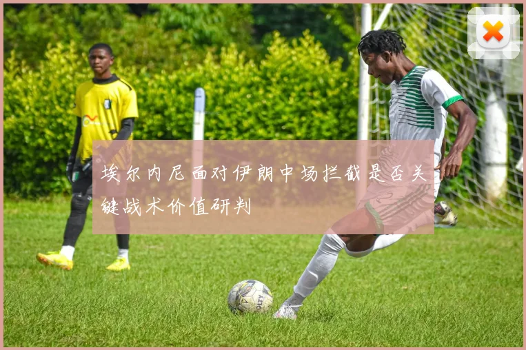 埃尔内尼面对伊朗中场拦截是否关键战术价值研判