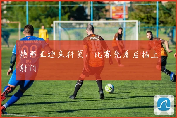 热那亚迎来科莫，比赛先看后插上射门