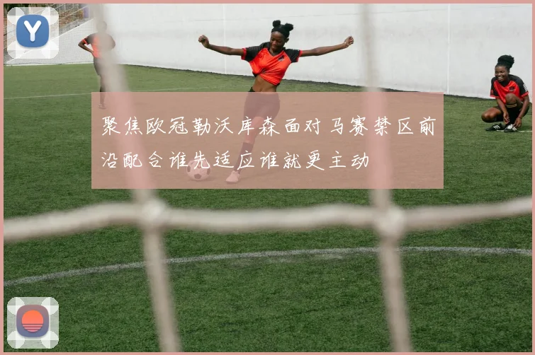 聚焦欧冠勒沃库森面对马赛禁区前沿配合谁先适应谁就更主动