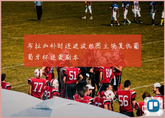 布拉加补时连进波尔图主场复仇葡萄牙杯逆袭剧本