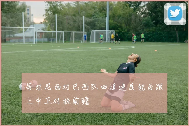 蒂尔尼面对巴西队回追速度能否跟上中卫对抗前瞻